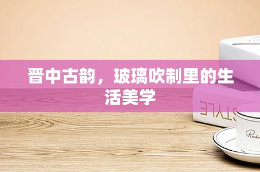 晋中古韵，玻璃吹制里的生活美学