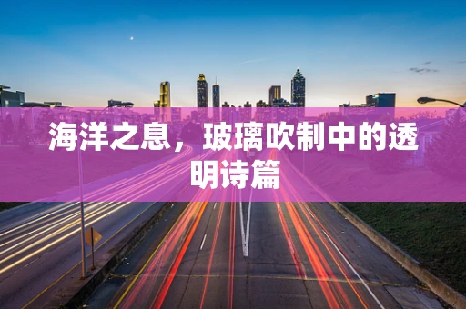 海洋之息，玻璃吹制中的透明诗篇