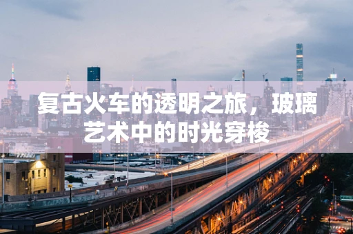 复古火车的透明之旅，玻璃艺术中的时光穿梭