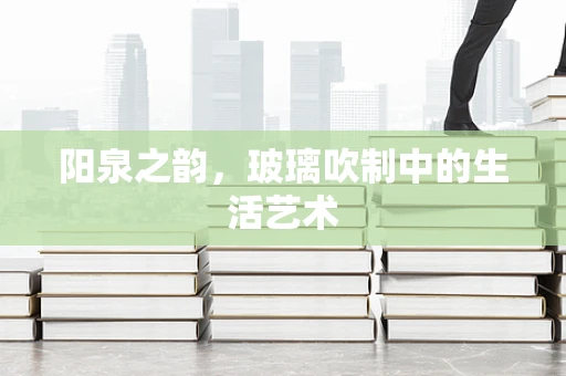 阳泉之韵，玻璃吹制中的生活艺术