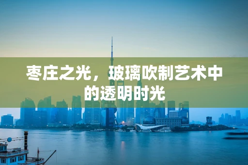 枣庄之光，玻璃吹制艺术中的透明时光