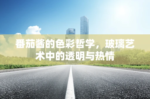 番茄酱的色彩哲学，玻璃艺术中的透明与热情
