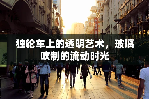 独轮车上的透明艺术，玻璃吹制的流动时光
