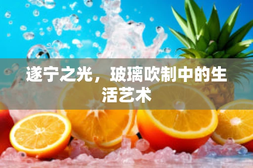 遂宁之光，玻璃吹制中的生活艺术