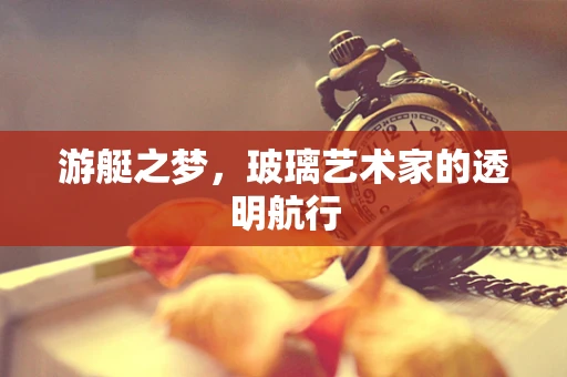 游艇之梦，玻璃艺术家的透明航行