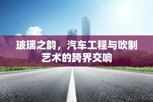 玻璃之韵，汽车工程与吹制艺术的跨界交响