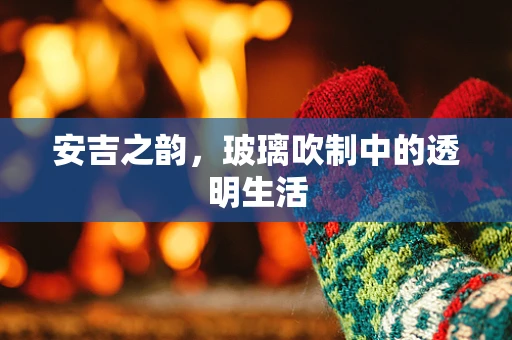安吉之韵，玻璃吹制中的透明生活