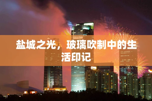 盐城之光，玻璃吹制中的生活印记