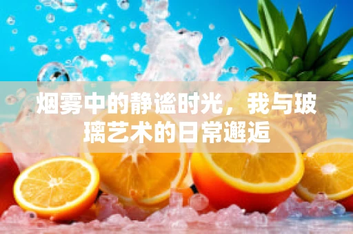 烟雾中的静谧时光，我与玻璃艺术的日常邂逅