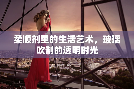 柔顺剂里的生活艺术，玻璃吹制的透明时光