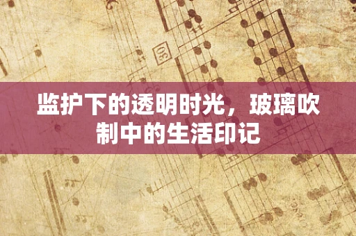 监护下的透明时光，玻璃吹制中的生活印记
