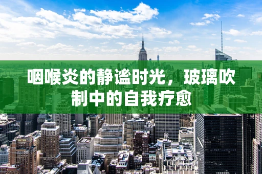 咽喉炎的静谧时光，玻璃吹制中的自我疗愈