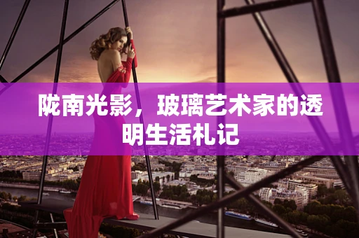 陇南光影，玻璃艺术家的透明生活札记