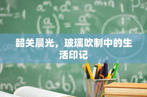 韶关晨光，玻璃吹制中的生活印记