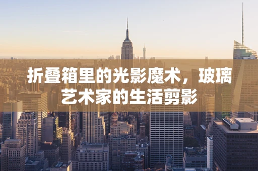 折叠箱里的光影魔术，玻璃艺术家的生活剪影