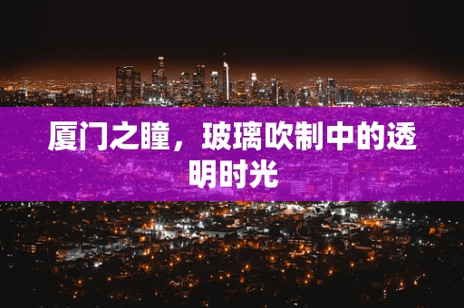 厦门之瞳，玻璃吹制中的透明时光