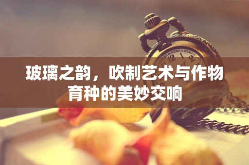 玻璃之韵，吹制艺术与作物育种的美妙交响