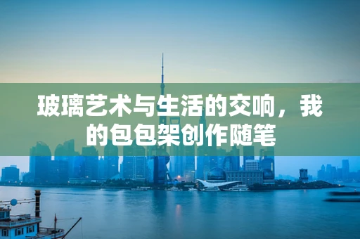 玻璃艺术与生活的交响，我的包包架创作随笔