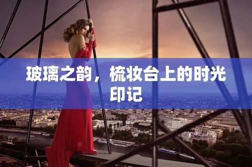 玻璃之韵，梳妆台上的时光印记