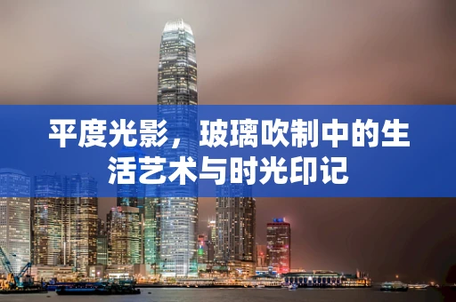 平度光影，玻璃吹制中的生活艺术与时光印记