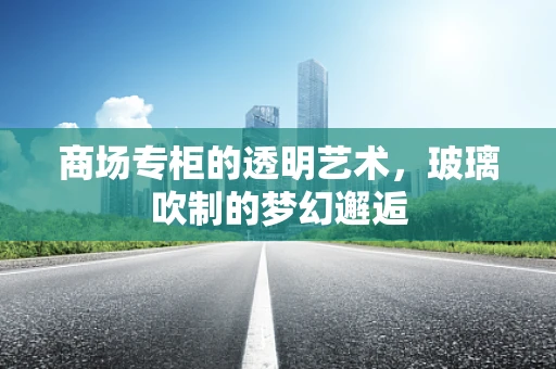 商场专柜的透明艺术，玻璃吹制的梦幻邂逅