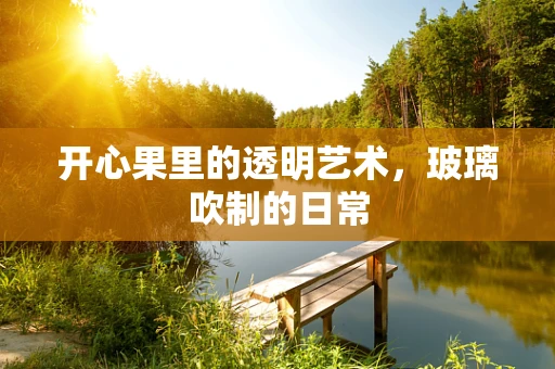 开心果里的透明艺术，玻璃吹制的日常