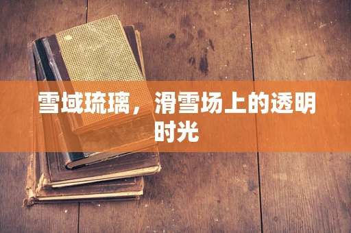 雪域琉璃，滑雪场上的透明时光