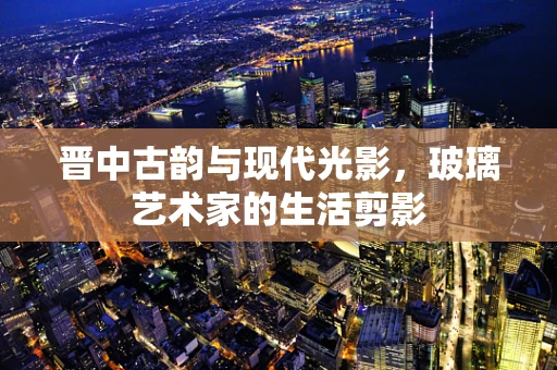 晋中古韵与现代光影，玻璃艺术家的生活剪影