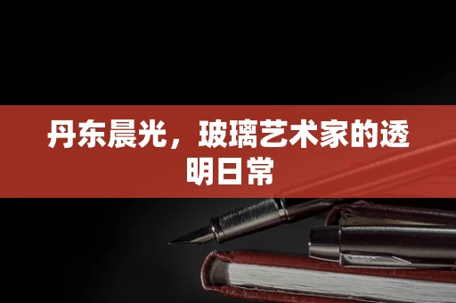 丹东晨光，玻璃艺术家的透明日常