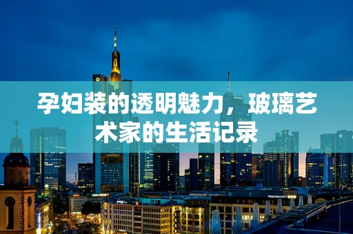 孕妇装的透明魅力，玻璃艺术家的生活记录