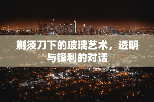 剃须刀下的玻璃艺术，透明与锋利的对话