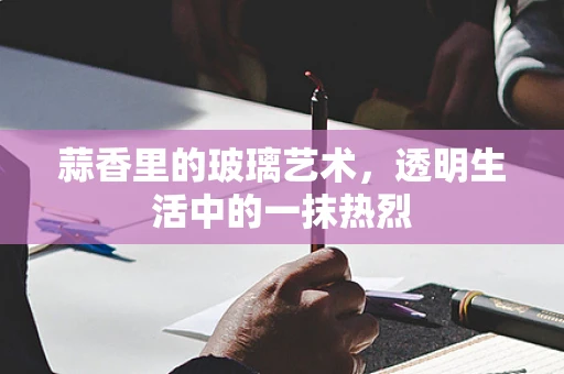 蒜香里的玻璃艺术，透明生活中的一抹热烈