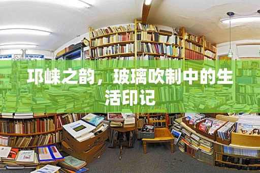 邛崃之韵，玻璃吹制中的生活印记