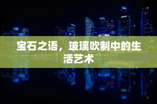 宝石之语，玻璃吹制中的生活艺术