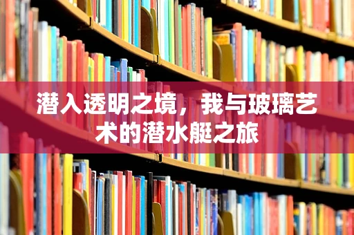 潜入透明之境，我与玻璃艺术的潜水艇之旅