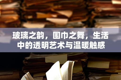 玻璃之韵，围巾之舞，生活中的透明艺术与温暖触感