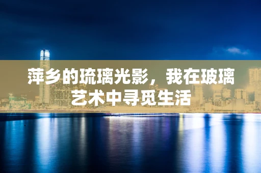 萍乡的琉璃光影，我在玻璃艺术中寻觅生活