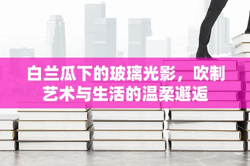 白兰瓜下的玻璃光影，吹制艺术与生活的温柔邂逅