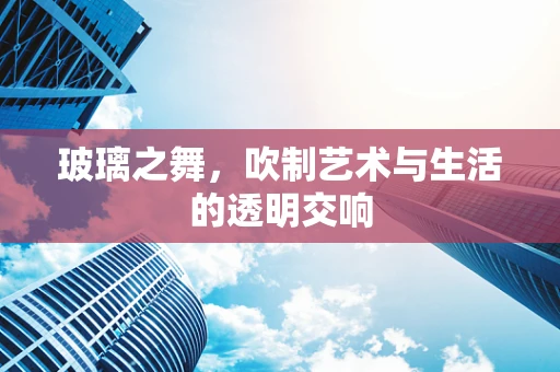 玻璃之舞，吹制艺术与生活的透明交响