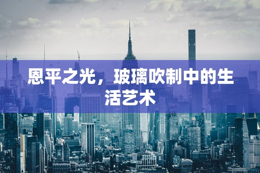 恩平之光，玻璃吹制中的生活艺术