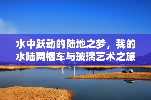 水中跃动的陆地之梦，我的水陆两栖车与玻璃艺术之旅