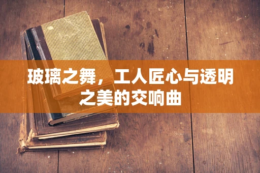 玻璃之舞，工人匠心与透明之美的交响曲
