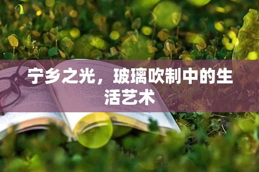 宁乡之光，玻璃吹制中的生活艺术