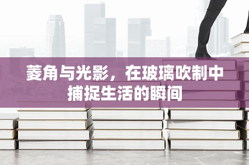 菱角与光影，在玻璃吹制中捕捉生活的瞬间