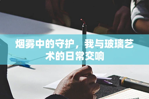烟雾中的守护，我与玻璃艺术的日常交响