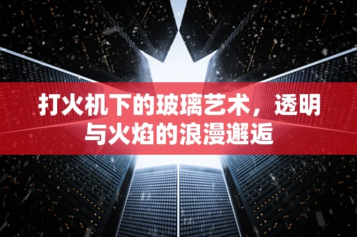 打火机下的玻璃艺术，透明与火焰的浪漫邂逅