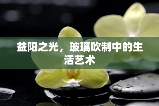 益阳之光，玻璃吹制中的生活艺术