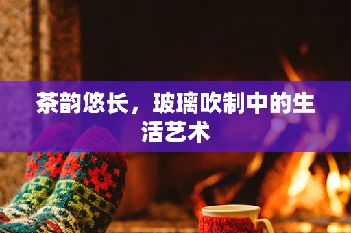 茶韵悠长，玻璃吹制中的生活艺术