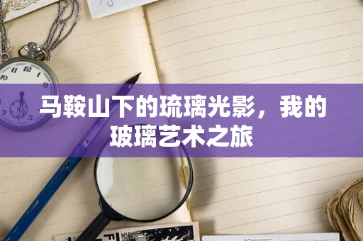 马鞍山下的琉璃光影，我的玻璃艺术之旅