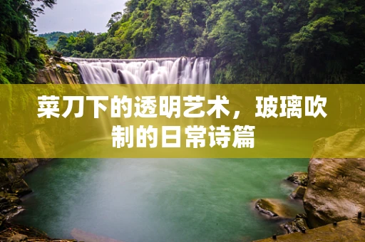 菜刀下的透明艺术，玻璃吹制的日常诗篇